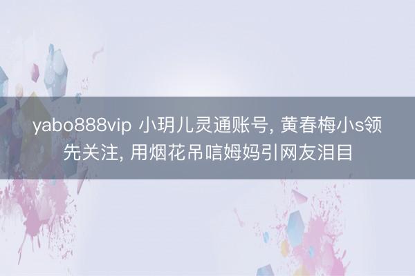 yabo888vip 小玥儿灵通账号， 黄春梅小s领先关注， 用烟花吊唁姆妈引网友泪目