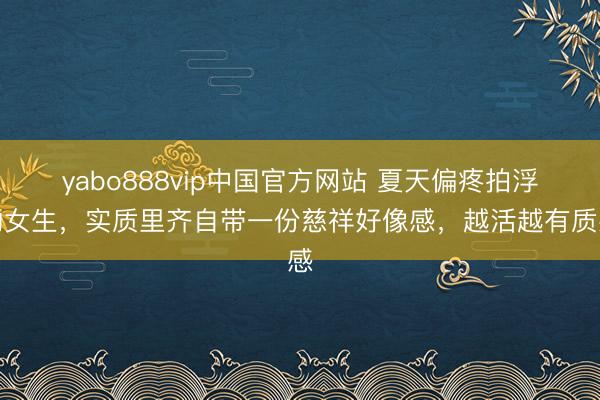 yabo888vip中国官方网站 夏天偏疼拍浮的女生，实质里齐自带一份慈祥好像感，越活越有质感