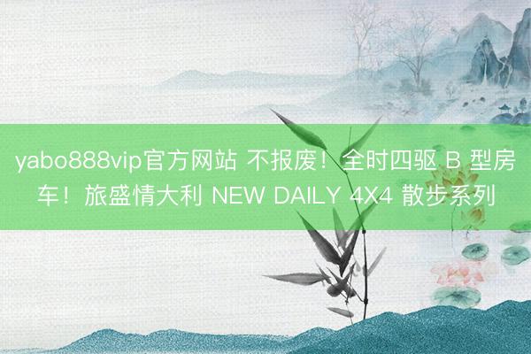 yabo888vip官方网站 不报废！全时四驱 B 型房车！旅盛情大利 NEW DAILY 4X4 散步系列