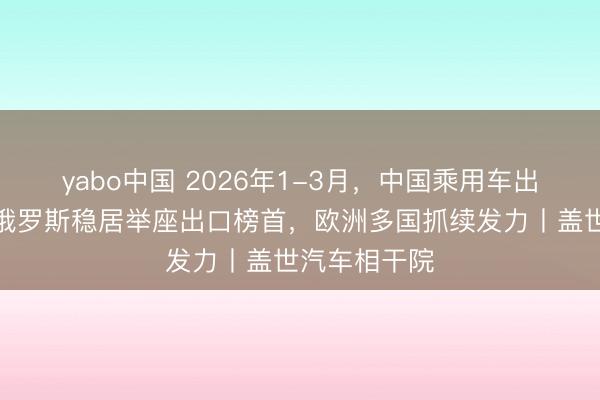 yabo中国 2026年1-3月，中国乘用车出口到哪了：俄罗斯稳居举座出口榜首，欧洲多国抓续发力丨盖世汽车相干院
