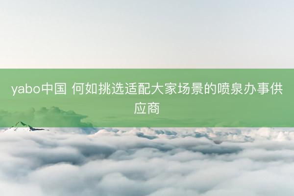 yabo中国 何如挑选适配大家场景的喷泉办事供应商