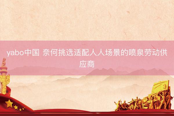 yabo中国 奈何挑选适配人人场景的喷泉劳动供应商