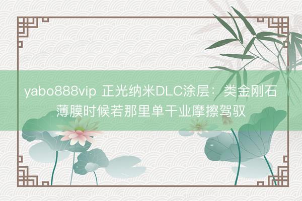 yabo888vip 正光纳米DLC涂层：类金刚石薄膜时候若那里单干业摩擦驾驭
