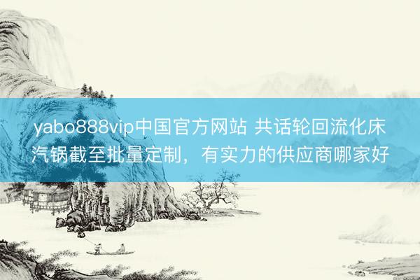 yabo888vip中国官方网站 共话轮回流化床汽锅截至批量定制，有实力的供应商哪家好