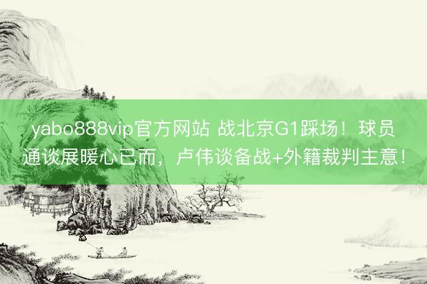 yabo888vip官方网站 战北京G1踩场！球员通谈展暖心已而，卢伟谈备战+外籍裁判主意！