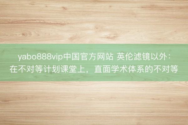 yabo888vip中国官方网站 英伦滤镜以外：在不对等计划课堂上，直面学术体系的不对等