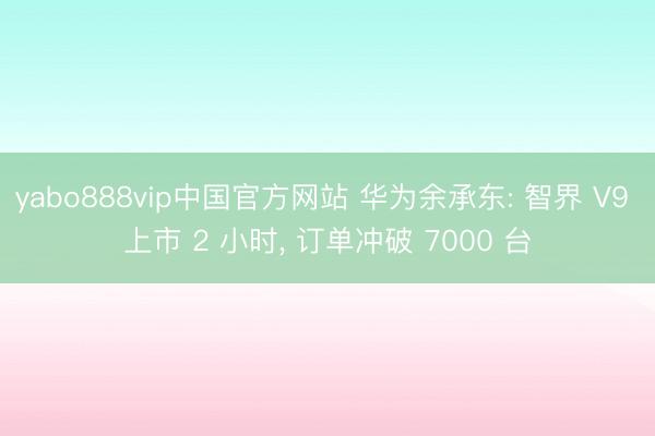 yabo888vip中国官方网站 华为余承东: 智界 V9 上市 2 小时， 订单冲破 7000 台