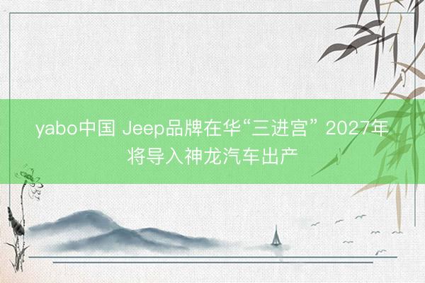 yabo中国 Jeep品牌在华“三进宫” 2027年将导入神龙汽车出产