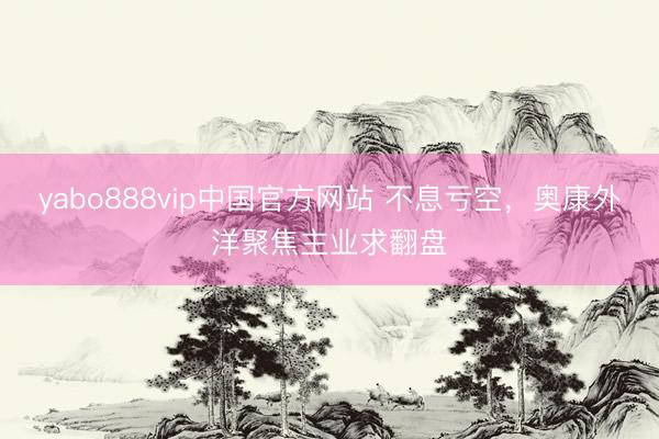 yabo888vip中国官方网站 不息亏空，奥康外洋聚焦主业求翻盘