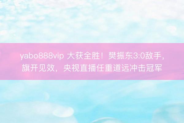 yabo888vip 大获全胜！樊振东3:0敌手，旗开见效，央视直播任重道远冲击冠军