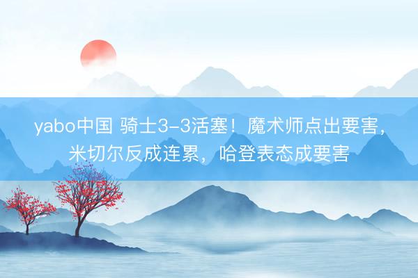 yabo中国 骑士3-3活塞！魔术师点出要害，米切尔反成连累，哈登表态成要害