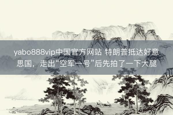 yabo888vip中国官方网站 特朗普抵达好意思国，走出“空军一号”后先拍了一下大腿
