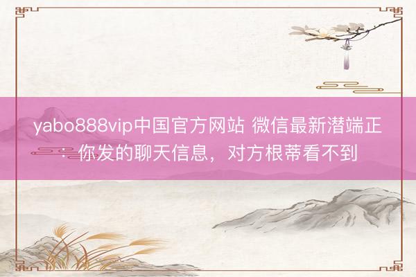 yabo888vip中国官方网站 微信最新潜端正：你发的聊天信息，对方根蒂看不到
