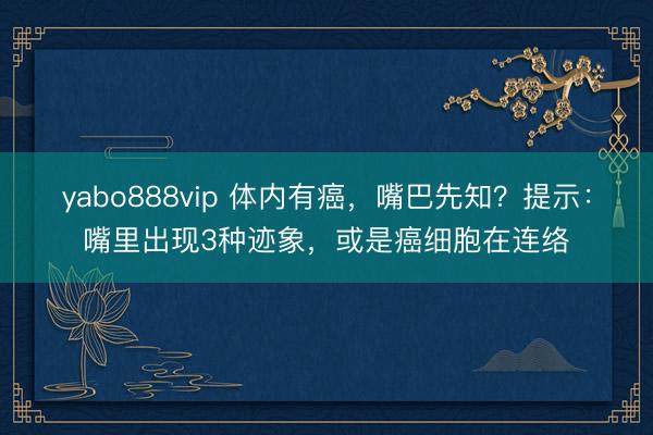 yabo888vip 体内有癌，嘴巴先知？提示：嘴里出现3种迹象，或是癌细胞在连络