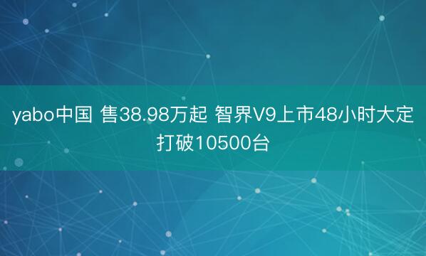 yabo中国 售38.98万起 智界V9上市48小时大定打破10500台