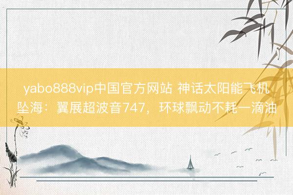 yabo888vip中国官方网站 神话太阳能飞机坠海：翼展超波音747，环球飘动不耗一滴油