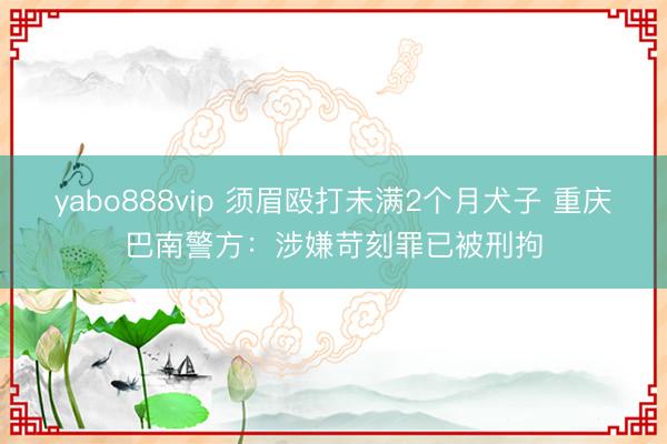 yabo888vip 须眉殴打未满2个月犬子 重庆巴南警方：涉嫌苛刻罪已被刑拘
