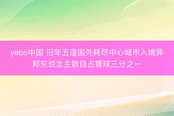 yabo中国 旧年五座国外耗尽中心城市入境异邦东说念主数目占寰球三分之一
