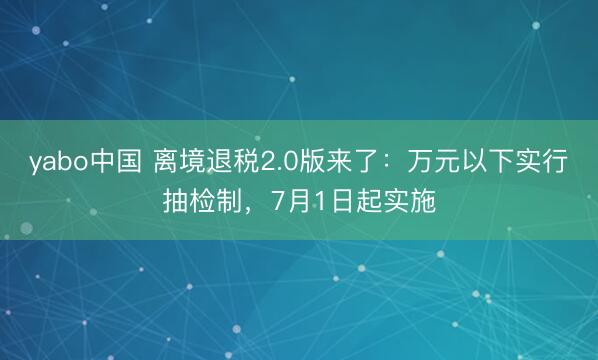 yabo中国 离境退税2.0版来了：万元以下实行抽检制，7月1日起实施