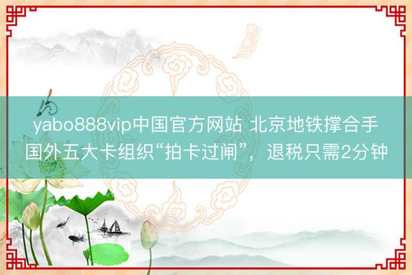 yabo888vip中国官方网站 北京地铁撑合手国外五大卡组织“拍卡过闸”,退税只需2分钟