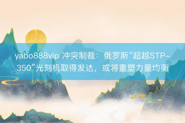 yabo888vip 冲突制裁：俄罗斯“超越STP-350”光刻机取得发达，或将重塑力量均衡