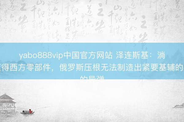 yabo888vip中国官方网站 泽连斯基：淌若莫得西方零部件，俄罗斯压根无法制造出紧要基辅的导弹