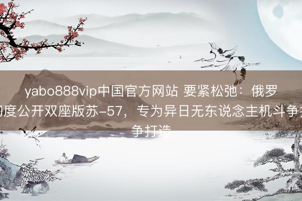 yabo888vip中国官方网站 要紧松弛：俄罗斯初度公开双座版苏-57，专为异日无东说念主机斗争打造