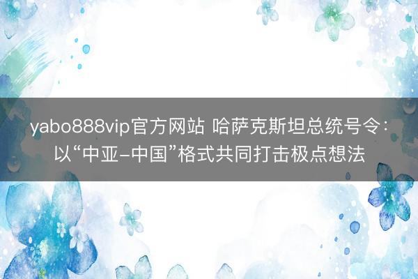yabo888vip官方网站 哈萨克斯坦总统号令：以“中亚-中国”格式共同打击极点想法