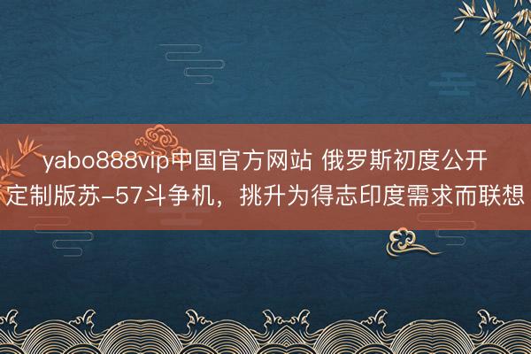 yabo888vip中国官方网站 俄罗斯初度公开定制版苏-57斗争机，挑升为得志印度需求而联想