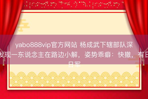 yabo888vip官方网站 杨成武下辖部队深夜发现一东说念主在路边小解，姿势乖癖：快撤，有日军