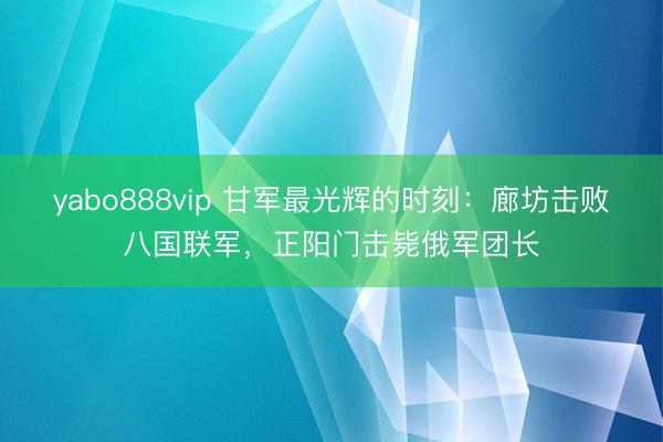 yabo888vip 甘军最光辉的时刻：廊坊击败八国联军，正阳门击毙俄军团长