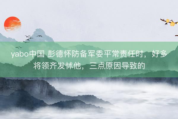 yabo中国 彭德怀防备军委平常责任时，好多将领齐发怵他，三点原因导致的