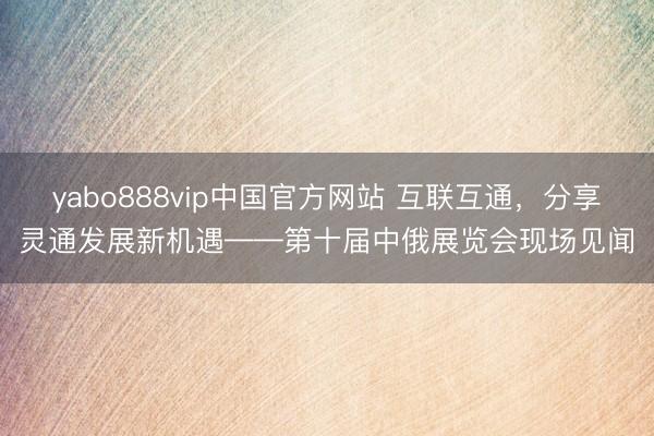 yabo888vip中国官方网站 互联互通，分享灵通发展新机遇——第十届中俄展览会现场见闻