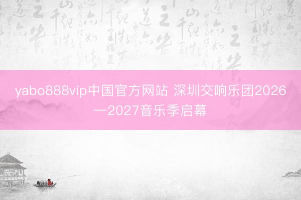 yabo888vip中国官方网站 深圳交响乐团2026—2027音乐季启幕