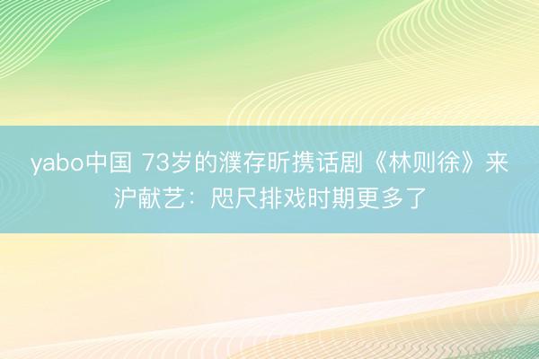 yabo中国 73岁的濮存昕携话剧《林则徐》来沪献艺：咫尺排戏时期更多了