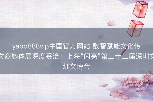 yabo888vip中国官方网站 数智赋能文化传承，文商旅体展深度妥洽！上海“闪亮”第二十二届深圳文博会
