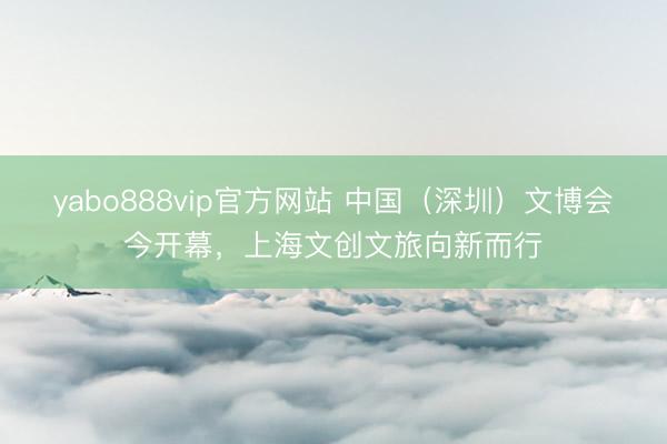 yabo888vip官方网站 中国（深圳）文博会今开幕，上海文创文旅向新而行