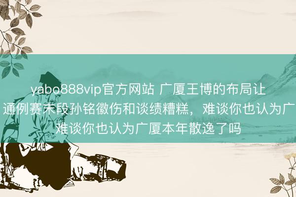 yabo888vip官方网站 广厦王博的布局让统统CBA调养，通例赛末段孙铭徽伤和谈绩糟糕，难谈你也认为广厦本年散逸了吗