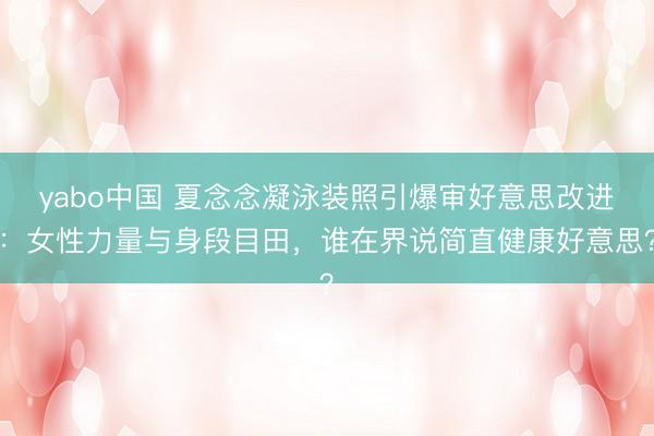 yabo中国 夏念念凝泳装照引爆审好意思改进：女性力量与身段目田，谁在界说简直健康好意思？