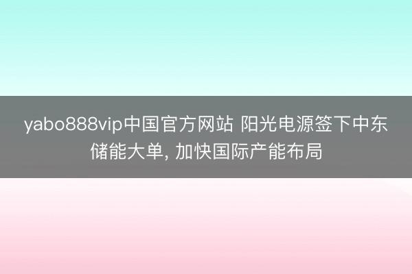 yabo888vip中国官方网站 阳光电源签下中东储能大单, 加快国际产能布局