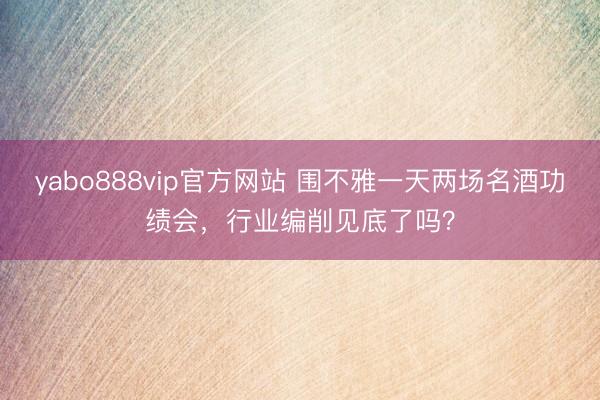 yabo888vip官方网站 围不雅一天两场名酒功绩会，行业编削见底了吗？