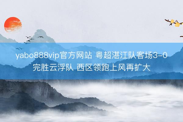 yabo888vip官方网站 粤超湛江队客场3-0完胜云浮队 西区领跑上风再扩大