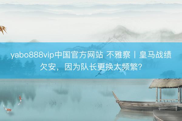 yabo888vip中国官方网站 不雅察丨皇马战绩欠安，因为队长更换太频繁？