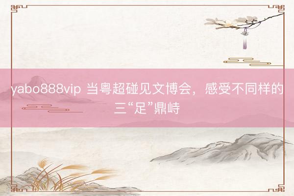 yabo888vip 当粤超碰见文博会，感受不同样的三“足”鼎峙