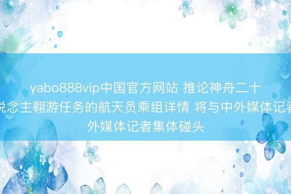 yabo888vip中国官方网站 推论神舟二十三号载东说念主翱游任务的航天员乘组详情 将与中外媒体记者集体碰头