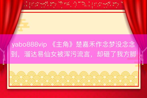 yabo888vip 《主角》楚嘉禾作念梦没念念到，溜达易仙女被浑污流言，却砸了我方脚