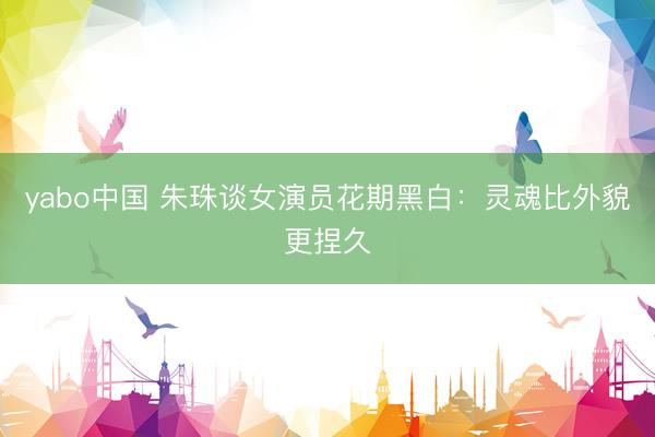 yabo中国 朱珠谈女演员花期黑白：灵魂比外貌更捏久