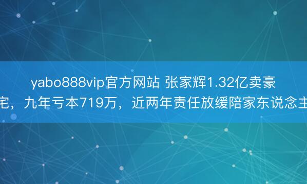 yabo888vip官方网站 张家辉1.32亿卖豪宅，九年亏本719万，近两年责任放缓陪家东说念主