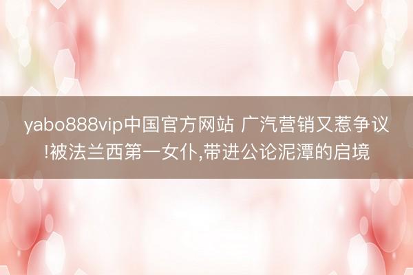 yabo888vip中国官方网站 广汽营销又惹争议!被法兰西第一女仆，带进公论泥潭的启境