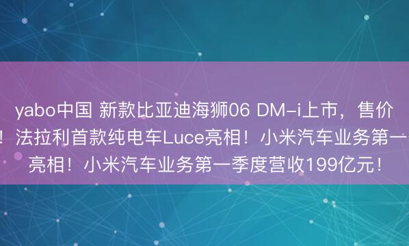 yabo中国 新款比亚迪海狮06 DM-i上市，售价12.99-15.99万元！法拉利首款纯电车Luce亮相！小米汽车业务第一季度营收199亿元！